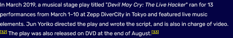 In March 2019, a musical stage play titled "Devil May Cry: The Live Hacker" ran for 13 performances from March 1โ10 at Zepp DiverCity in Tokyo and featured live music elements. Jun Yoriko directed the play and wrote the script, and is also in charge of video. The play was also released on DVD at the end of August.