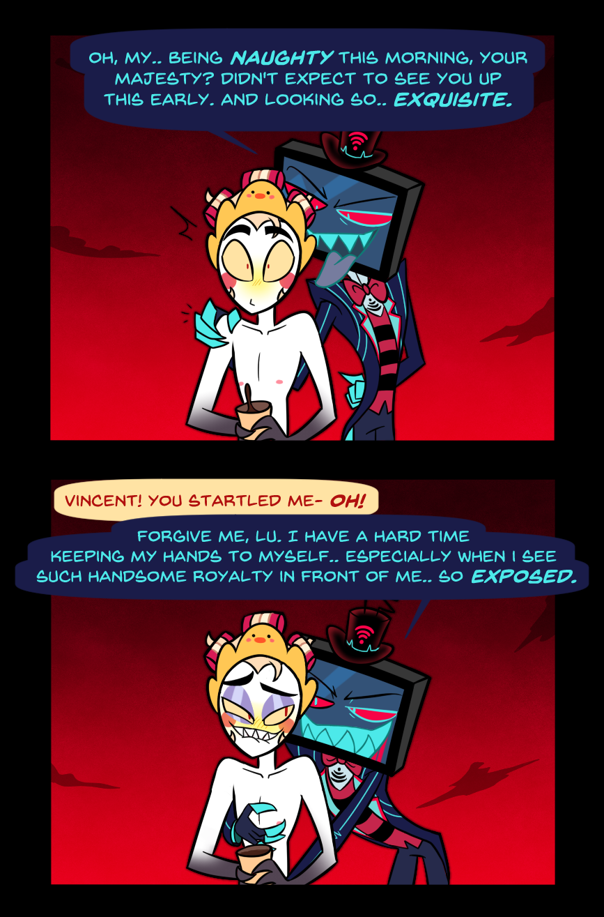 Panel 2: Vox appears behind Lucifer, having been watching him from a distance without Lucifer's knowledge. 
Vox: "Oh, my.. Being naughty this morning, your majesty? Didn't expect to see you up this early. And looking so.. Exquisite." 
Lucifer looks surprised.

Panel 3: Lucifer: "Vincest! You startled me!- Oh!" Lucifer responds to Vox trailing his hands down his pale body. Vox smiles deviously at Lucifer, who is biting his lip, grinning back. 
Box: "Forgive me, Lu. I have a hard time keeping my hands to myself.. Especially when I see such handsome royalty in front of me.. so exposed."