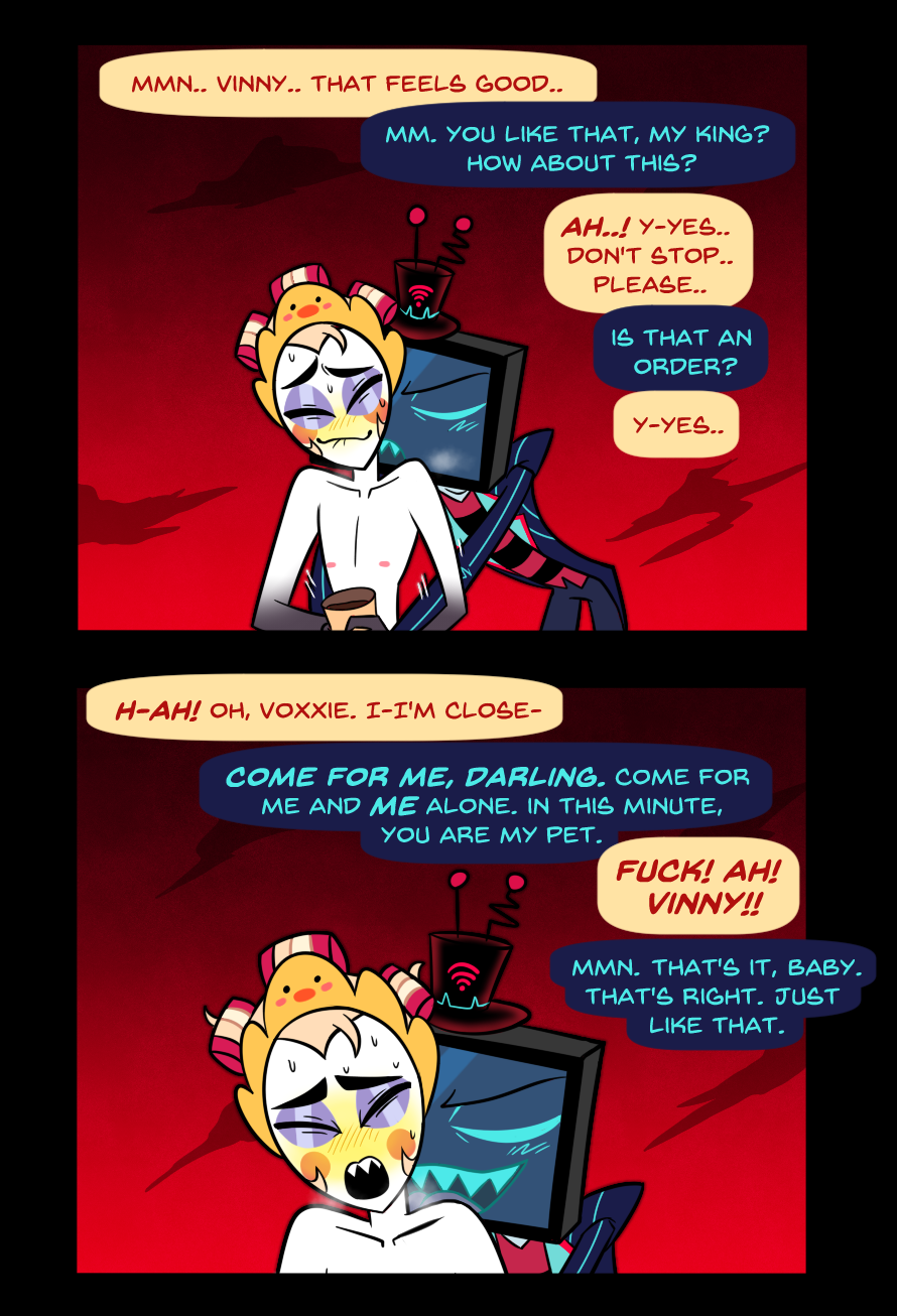 Panel 4: Vox is now stimulating Lucifer's genitals off camera, but it's heavily implied. Vox is leaning in and kissing Lucifer's neck as he does it. Lucifer is biting his lip, blushing and closing his eyes. 
Lucifer: "Mmn.. Vinny.. That feels good.."
Vox: "Mm. You like that, my king? How about this?"
Lucifer: "Ah..! Y-Yes.. Don't stop.. Please.."
Vox: "Is that an order?"
Lucifer: "Y-Yes.." 

Panel 5: Fast forward a little bit in the future, probably only a few minutes or so. Lucifer is now ejaculating off camera and Vox is licking the back of his neck while stroking him at a fast pace. 
Lucifer: "H-AH! Oh, Voxxie. I-I'm close-" 
Vox: "Come for me, darling. Come for me and me alone. In this minute, you are my pet." 
Lucifer: "Fuck! Ah! Vinny!!"
Vox: "Mmn. That's it, baby. That's right. Just like that."

End of comic.