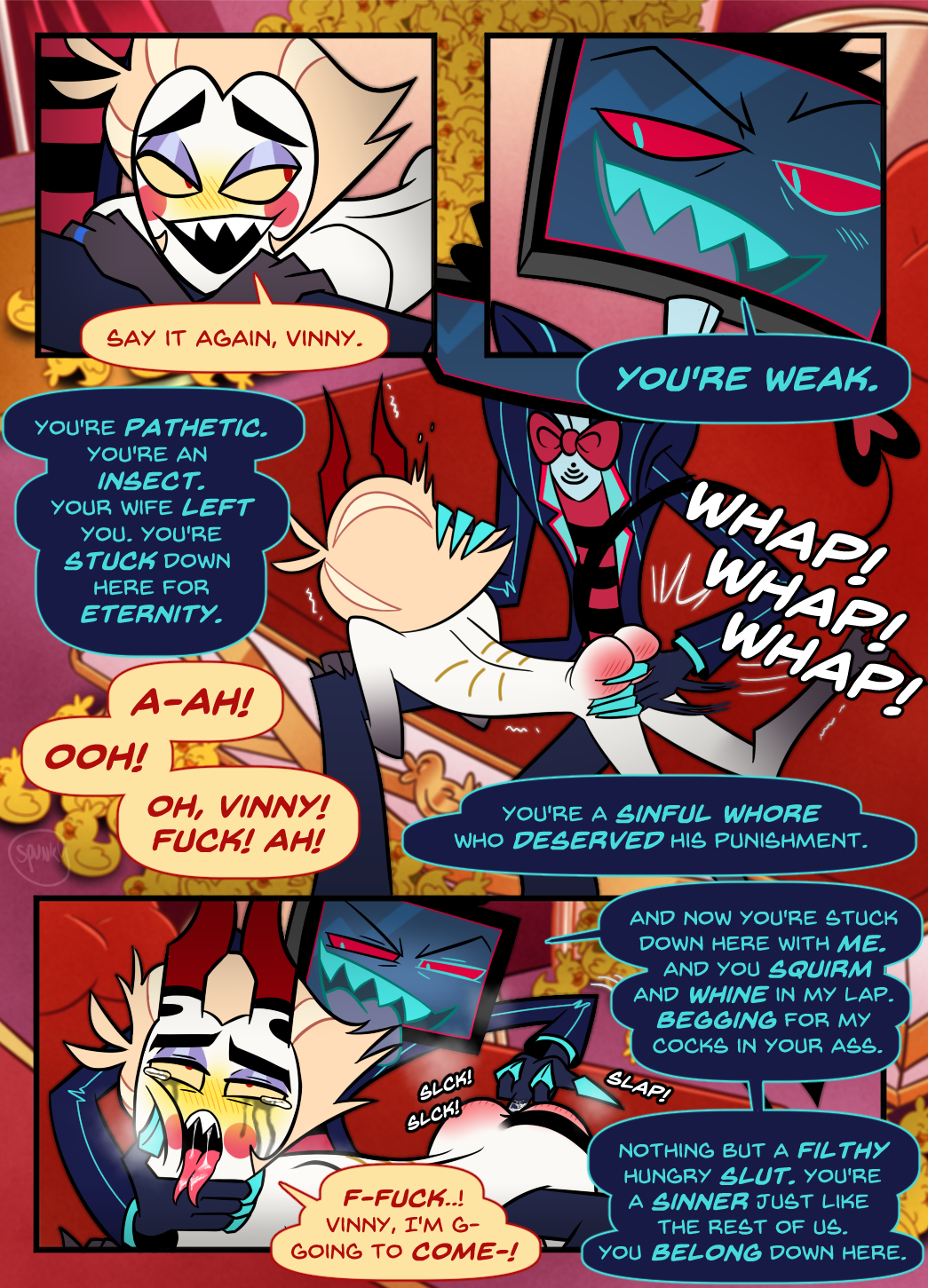 Panel 1: Lucifer is laying naked across Vox's lap. He says, looking back, blushing. "Say it again, Vinny."

Panel 2: Vox looks down with a devilish grin. "You're weak."

Panel 3: Vox is shown spanking Lucifer hard, repeatedly, to Lucifer's delight.
Vox: "You're pathetic. You're an insect. Your wife left you. You're stuck down here for eternity. You're a sinful whore who deserved his punishment."
Lucifer: "A-ah! Ooh! Oh, Vinny! Fuck! Ah!"

Panel 4: Vox is seen roughly fingering Lucifer anally. Lucifer is a tear stained, messy mascara mess.
Vox: "And now you're stuck down here with me. And you squirm and whine in my lap. Begging for my cocks in your ass. Nothing but a filthy hungry slut. You're a sinner just like the rest of us. You belong down here."
Lucifer: "F-Fuck..! Vinny, I'm g-going to come-!"

The comic cuts off there.