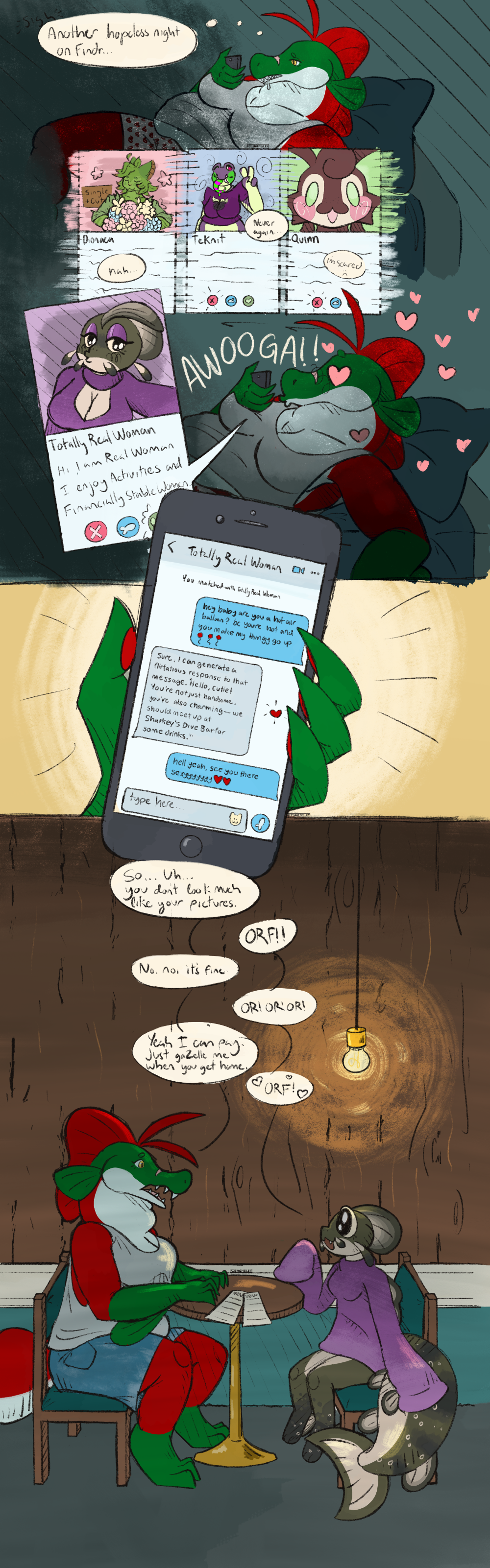 Panel 1: A fat anthro salmon, Carmen, lies in bed, staring blankly at her phone. She sighs and internally laments “Another hopeless night on Findr.”
Panel 2: Carmen rejects the profiles of Dionaea, a plant-themed cat, Teknit, a purple goth frog, and Quinn, a strange brown thing.
Panel 3: The profile of a beautiful catfish named Totally Real Woman. Her photo shows her doing a kissy face. She is wearing a revealing outfit, and has makeup and large breasts. Her profile reads “Hi I am Real Woman I Enjoy Activities and Financially Stable Women.”
Panel 4: Carmen is still in bed looking at her phone, but she has a goofy, lovestruck expression, and text reading “AWOOGA” is visible.
Panel 5: A closeup of Carmen’s hand holding her phone. On screen is a text conversation with Totally Real Woman and a note reading that they matched. Carmen texts “hey baby are you a hot air balloon? bc youre hot and you make my thingy go up 🎈🎈🎈”.
Woman replies, “Sure, I can generate a flirtatious reply to that message. ‘Hello, cutie, you’re not just handsome, you’re also charming— we should meet up at Sharkey’s Dive Bar for drinks.’”
Carmen replies, “hell yeah, see you there sexy ❤️❤️” [sexy is written with several y’s]
Panel 6: Cut to Carmen and Woman, sitting at a small table in a dimly lit restaurant. Carmen looks nervous. Woman looks happy, but unlike her profile picture, she has a shorter fin, no makeup, and normal-sized breasts under a non-sexy sweater. Carmen says, “So… Uh… You don’t look much like your pictures.”
Woman says, “ORF!”
Carmen says, “No, no, it’s fine.”
Woman says: “OR! OR! OR!”
Carmen says, “Yeah, I can pay. Just gaZelle me when you get home.”
Woman says, “ORF!” Its speech bubble is surrounded by hearts.